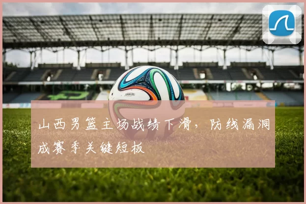 山西男篮主场战绩下滑，防线漏洞成赛季关键短板