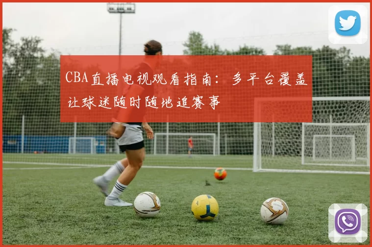 CBA直播电视观看指南:多平台覆盖让球迷随时随地追赛事