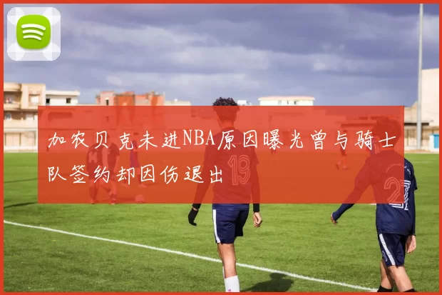 加农贝克未进NBA原因曝光曾与骑士队签约却因伤退出