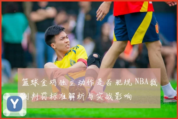篮球金鸡独立动作是否犯规 NBA裁判判罚标准解析与实战影响