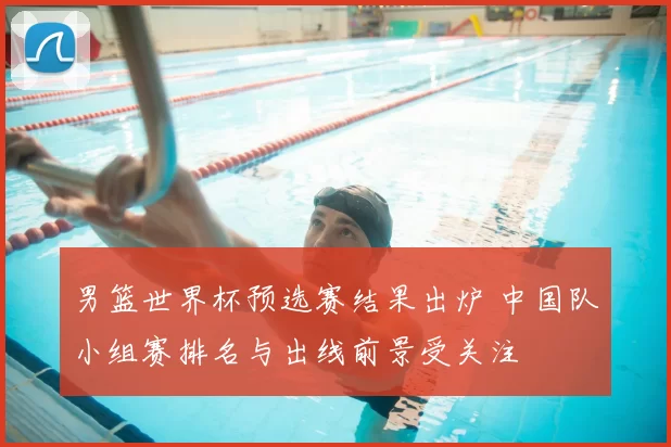男篮世界杯预选赛结果出炉 中国队小组赛排名与出线前景受关注