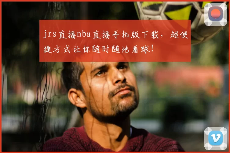 jrs直播nba直播手机版下载，超便捷方式让你随时随地看球！