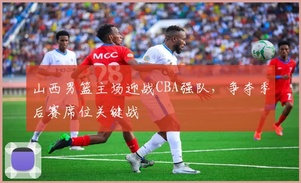 山西男篮主场迎战CBA强队,争夺季后赛席位关键战