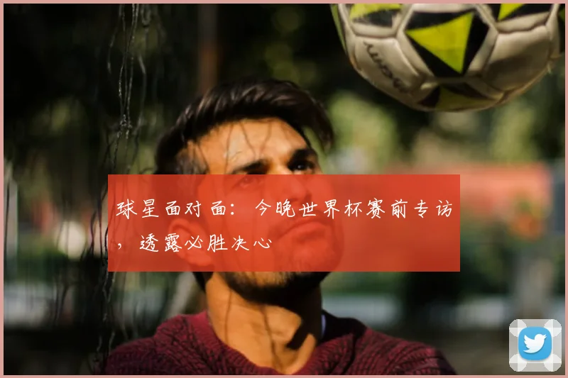球星面对面:今晚世界杯赛前专访,透露必胜决心