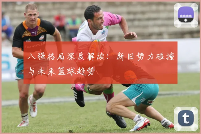 八强格局深度解读:新旧势力碰撞与未来篮球趋势